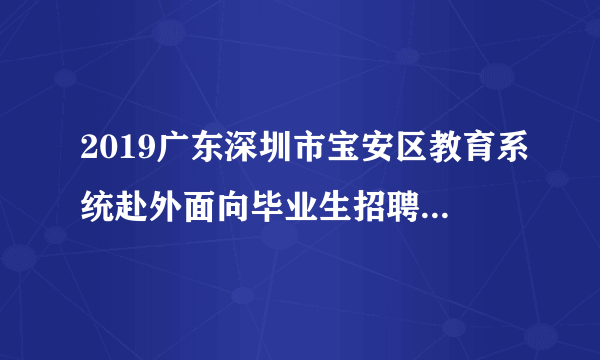 2019广东深圳市宝安区教育系统赴外面向毕业生招聘教师面试成绩及体检有关事项公告（长沙考点）