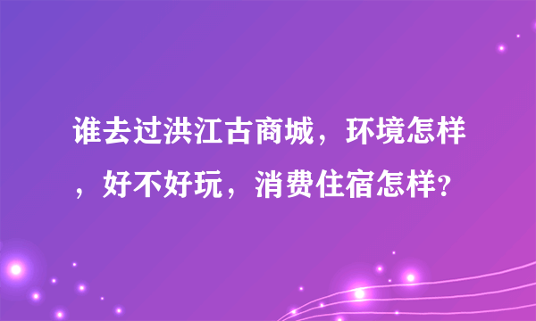 谁去过洪江古商城，环境怎样，好不好玩，消费住宿怎样？