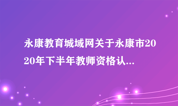 永康教育城域网关于永康市2020年下半年教师资格认定工作公告