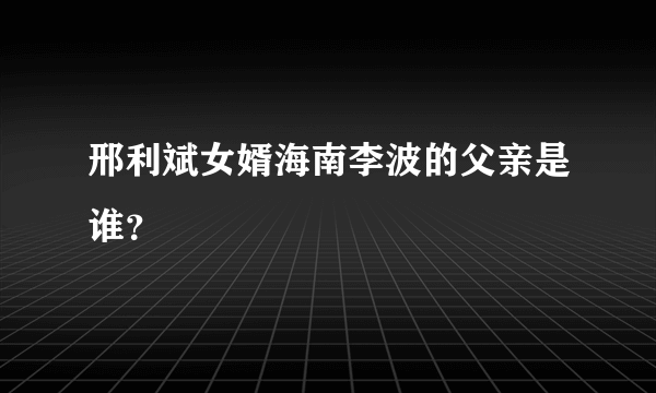 邢利斌女婿海南李波的父亲是谁？