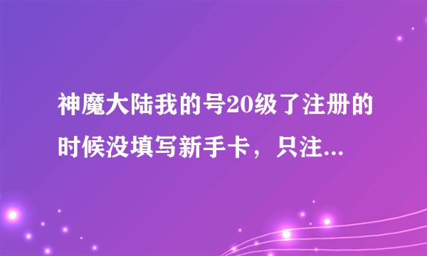 神魔大陆我的号20级了注册的时候没填写新手卡，只注册游戏号了，现在还能领取新手卡么？