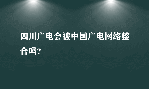 四川广电会被中国广电网络整合吗？