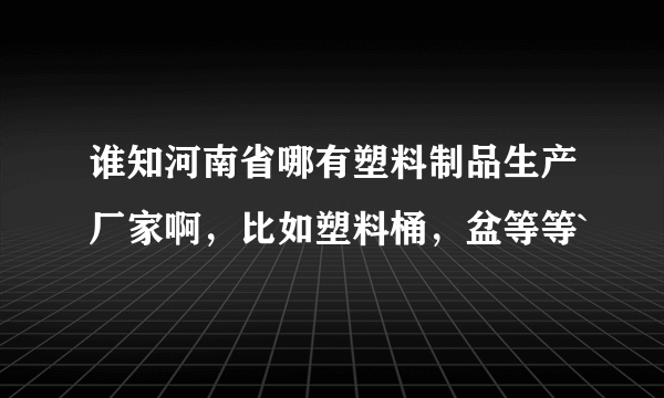 谁知河南省哪有塑料制品生产厂家啊，比如塑料桶，盆等等`