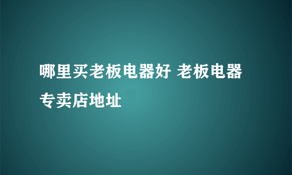 哪里买老板电器好 老板电器专卖店地址