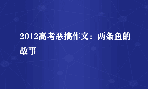 2012高考恶搞作文：两条鱼的故事