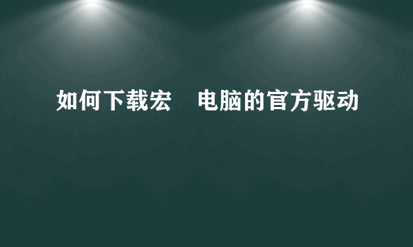 如何下载宏碁电脑的官方驱动