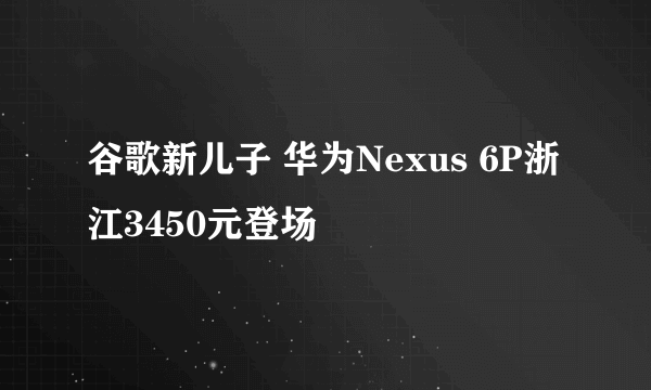 谷歌新儿子 华为Nexus 6P浙江3450元登场