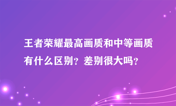 王者荣耀最高画质和中等画质有什么区别？差别很大吗？