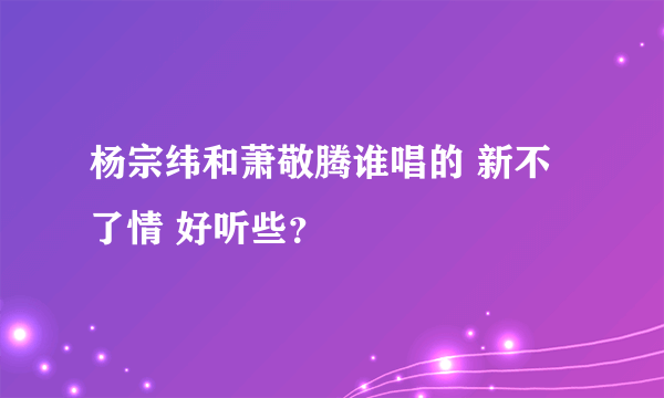 杨宗纬和萧敬腾谁唱的 新不了情 好听些？