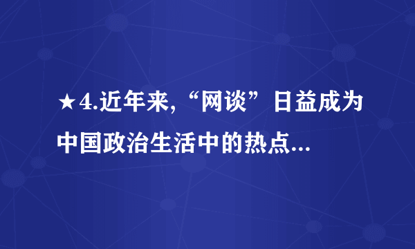 ★4.近年来,“网谈”日益成为中国政治生活中的热点。从中央到地方,各级党政官员纷纷“触网”,直接在网上了解社情民意,回应民间诉求。同时,这也激发了普通公民参政议政的热情。网络日益成为民众参政议政和政府科学决策的新平台,推动了社会主义民主政治建设。