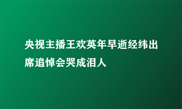 央视主播王欢英年早逝经纬出席追悼会哭成泪人