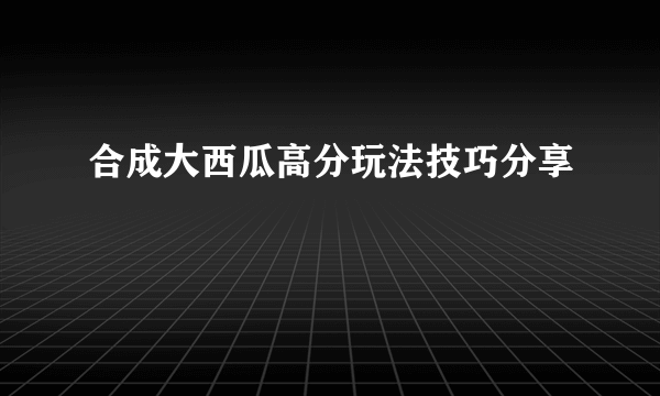 合成大西瓜高分玩法技巧分享