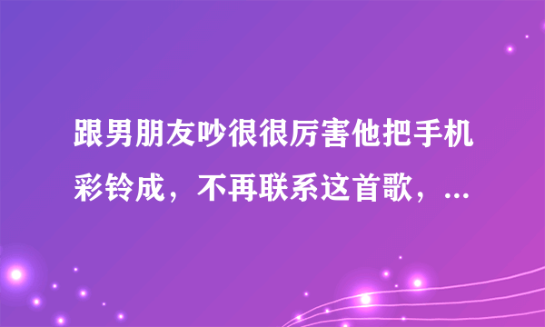 跟男朋友吵很很厉害他把手机彩铃成，不再联系这首歌，他是什么意思？是还想跟我在一起还是就这样散了