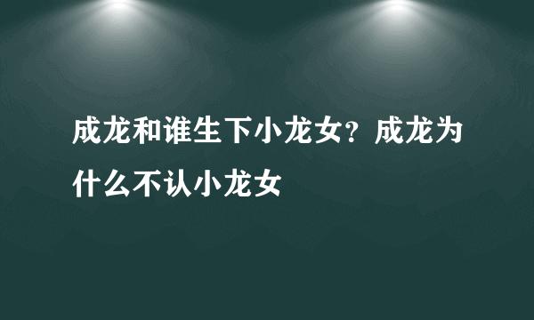 成龙和谁生下小龙女？成龙为什么不认小龙女