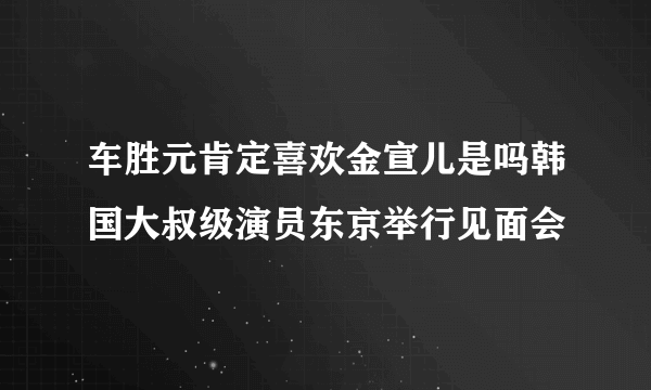 车胜元肯定喜欢金宣儿是吗韩国大叔级演员东京举行见面会