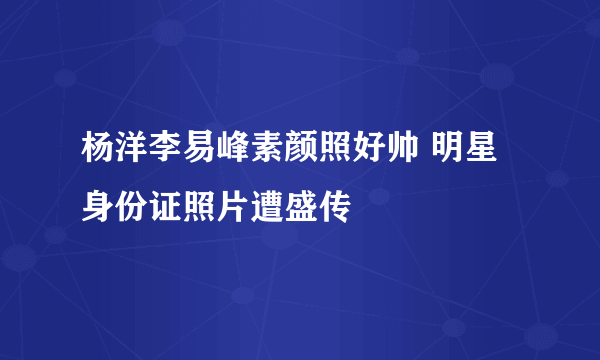 杨洋李易峰素颜照好帅 明星身份证照片遭盛传