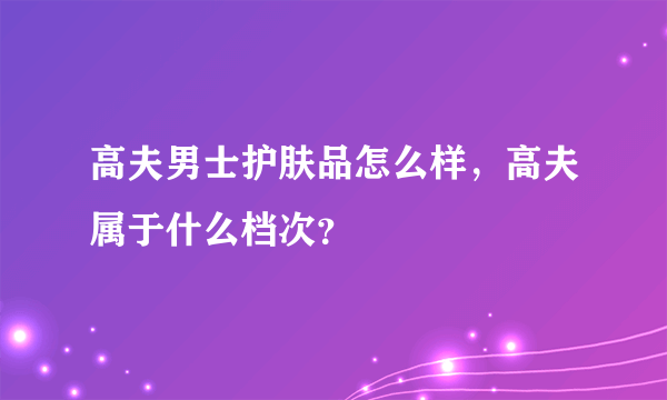 高夫男士护肤品怎么样，高夫属于什么档次？