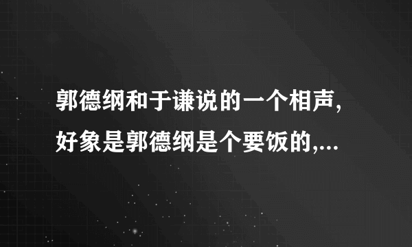 郭德纲和于谦说的一个相声,好象是郭德纲是个要饭的,没钱,于谦是个有钱人!这个