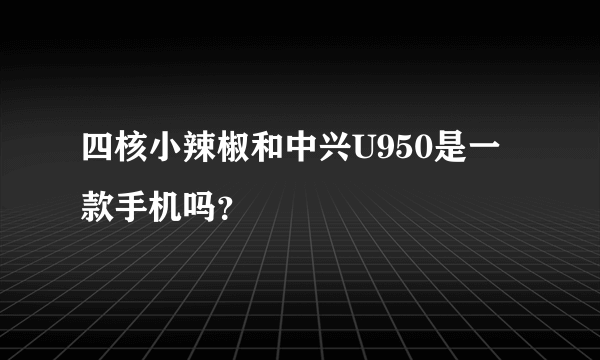 四核小辣椒和中兴U950是一款手机吗？