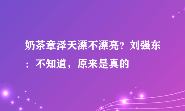 奶茶章泽天漂不漂亮？刘强东：不知道，原来是真的