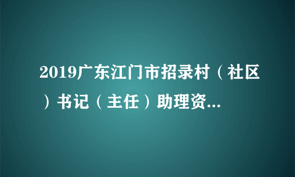 2019广东江门市招录村（社区）书记（主任）助理资格审核和面试通知