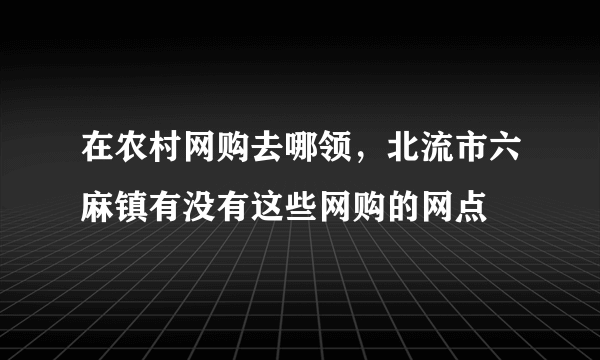 在农村网购去哪领，北流市六麻镇有没有这些网购的网点