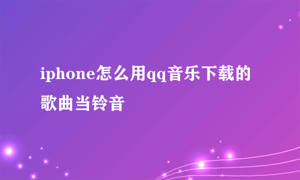 iphone怎么用qq音乐下载的歌曲当铃音