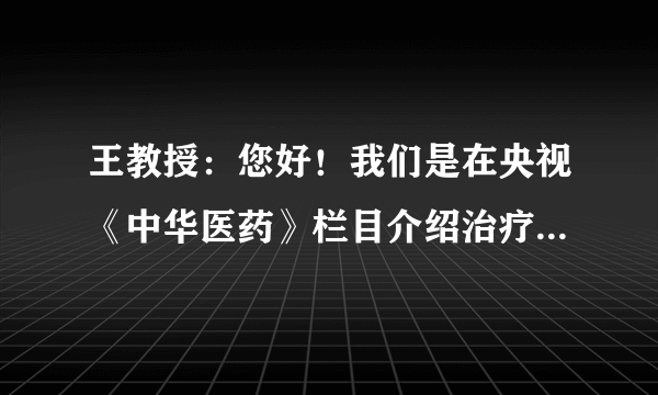 王教授：您好！我们是在央视《中华医药》栏目介绍治疗...