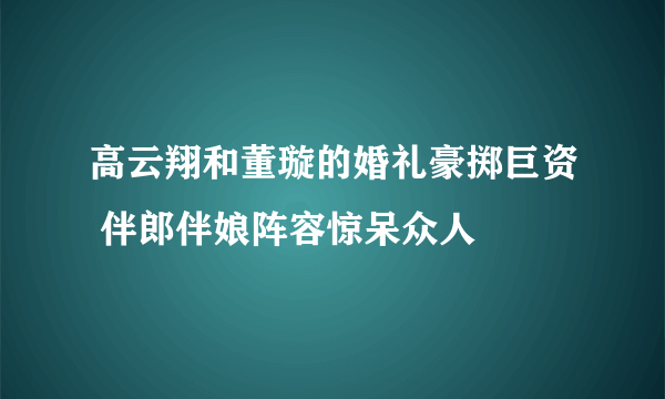 高云翔和董璇的婚礼豪掷巨资 伴郎伴娘阵容惊呆众人