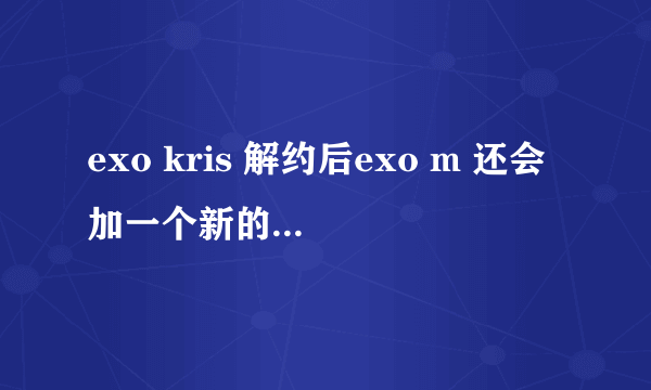 exo kris 解约后exo m 还会加一个新的成员吗?或者exo不会分k和m就以exo活动吗?