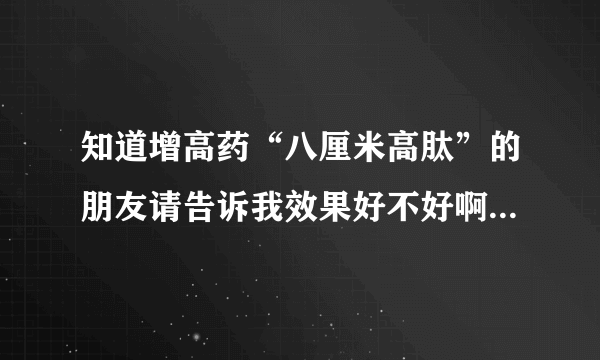 知道增高药“八厘米高肽”的朋友请告诉我效果好不好啊多少钱一合啊，帮帮我啊！谢谢了