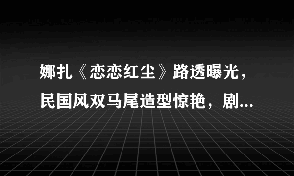 娜扎《恋恋红尘》路透曝光，民国风双马尾造型惊艳，剧中是什么人设？