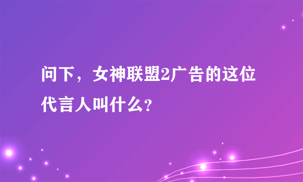 问下，女神联盟2广告的这位代言人叫什么？