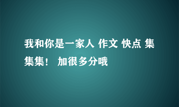 我和你是一家人 作文 快点 集集集！ 加很多分哦