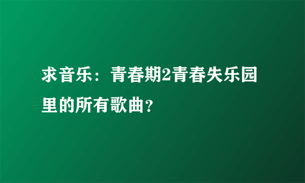 求音乐：青春期2青春失乐园里的所有歌曲？