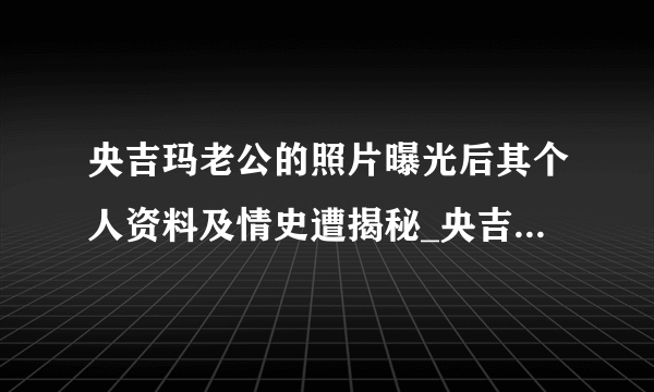 央吉玛老公的照片曝光后其个人资料及情史遭揭秘_央吉玛老公照片_飞外网