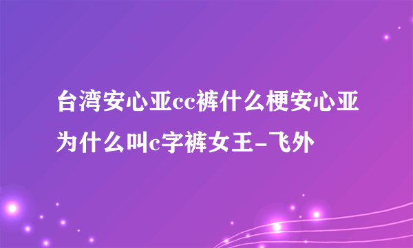 台湾安心亚cc裤什么梗安心亚为什么叫c字裤女王-飞外