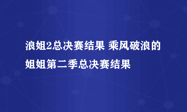 浪姐2总决赛结果 乘风破浪的姐姐第二季总决赛结果