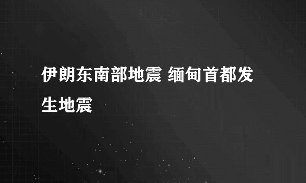 伊朗东南部地震 缅甸首都发生地震