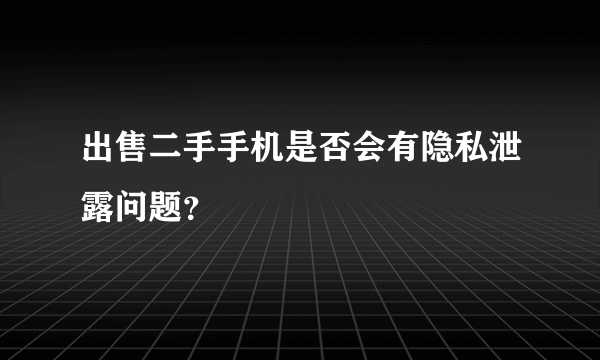 出售二手手机是否会有隐私泄露问题？