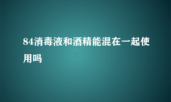 84消毒液和酒精能混在一起使用吗