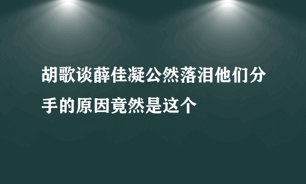 胡歌谈薛佳凝公然落泪他们分手的原因竟然是这个