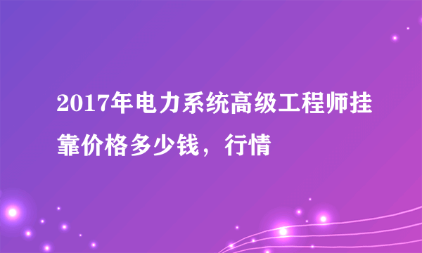 2017年电力系统高级工程师挂靠价格多少钱，行情