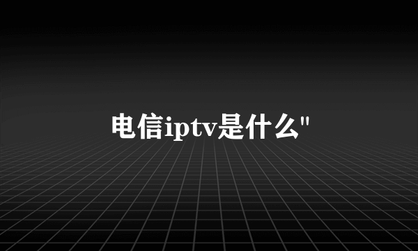 电信iptv是什么