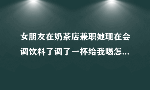 女朋友在奶茶店兼职她现在会调饮料了调了一杯给我喝怎么发朋友圈配文她会高兴？