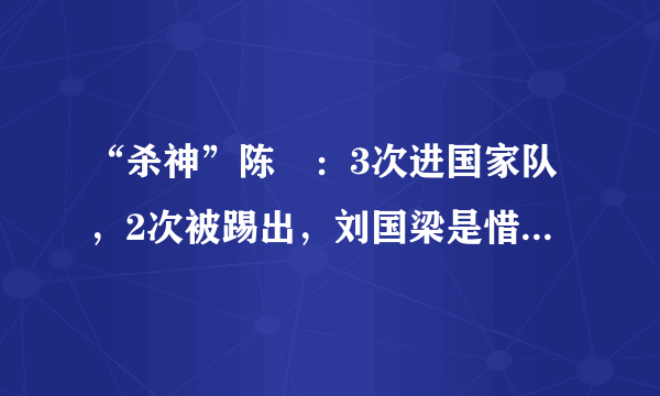 “杀神”陈玘：3次进国家队，2次被踢出，刘国梁是惜才还是偏心？