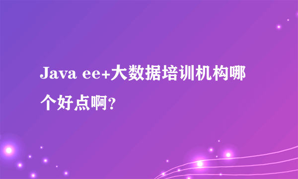 Java ee+大数据培训机构哪个好点啊？