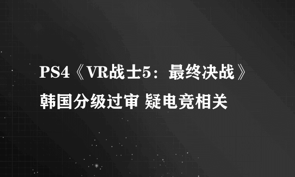 PS4《VR战士5：最终决战》韩国分级过审 疑电竞相关