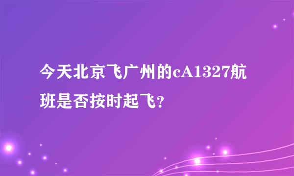 今天北京飞广州的cA1327航班是否按时起飞？