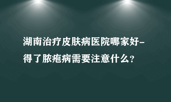 湖南治疗皮肤病医院哪家好-得了脓疱病需要注意什么？